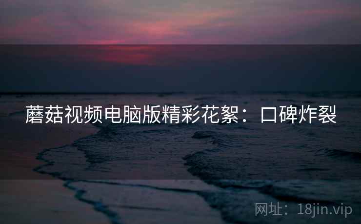 蘑菇视频电脑版精彩花絮：口碑炸裂