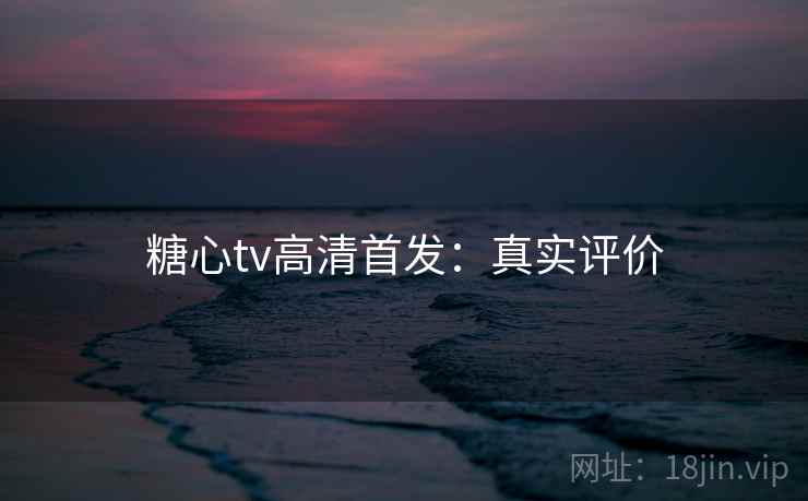 糖心tv高清首发：真实评价