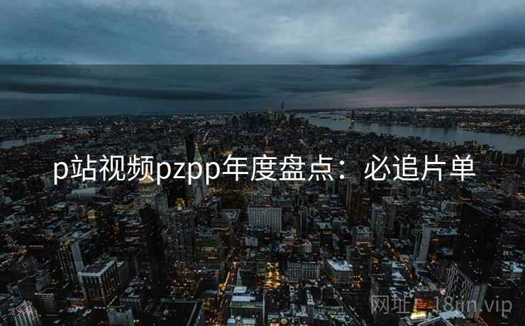 p站视频pzpp年度盘点：必追片单