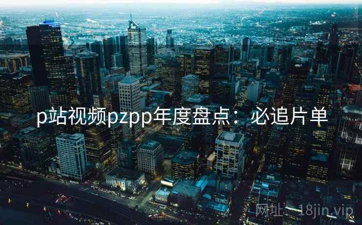 p站视频pzpp年度盘点：必追片单