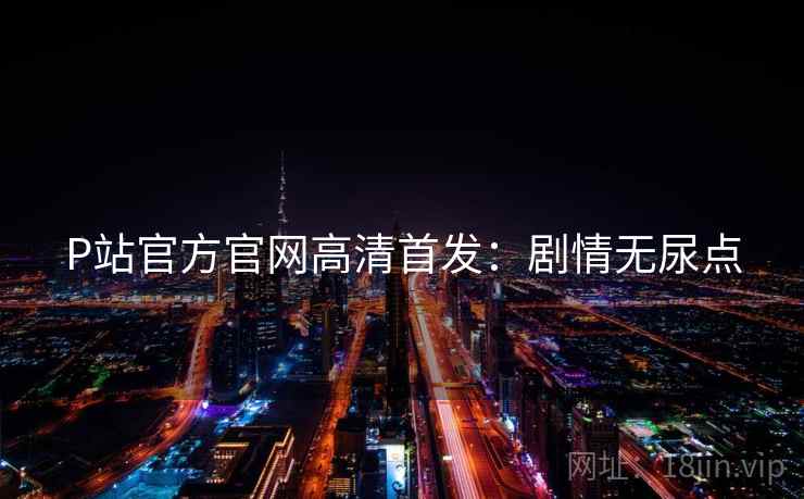 P站官方官网高清首发：剧情无尿点