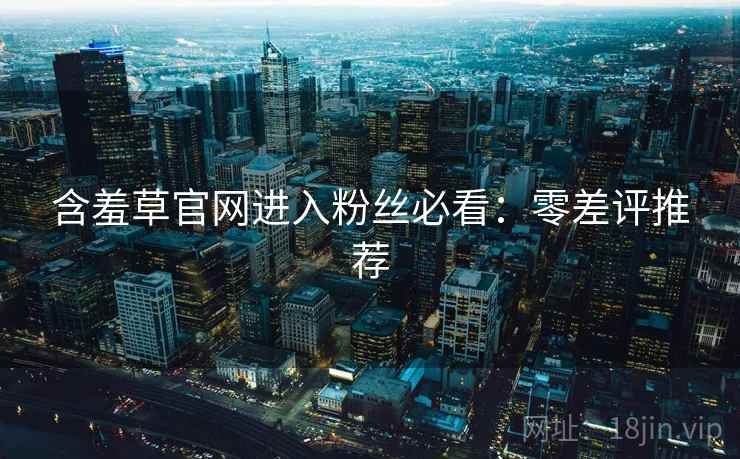 含羞草官网进入粉丝必看:零差评推荐 含羞草官网进入粉丝必看:零差评推荐